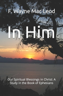 In Him: Our Spiritual Blessings in Christ: A Study in the Book of Ephesians by Mac Leod, F. Wayne