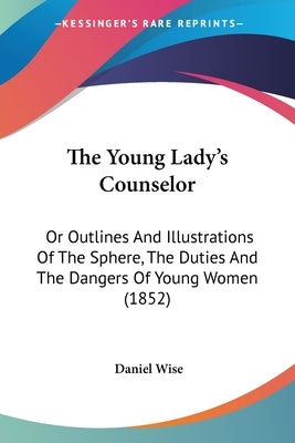 The Young Lady's Counselor: Or Outlines And Illustrations Of The Sphere, The Duties And The Dangers Of Young Women (1852) by Wise, Daniel