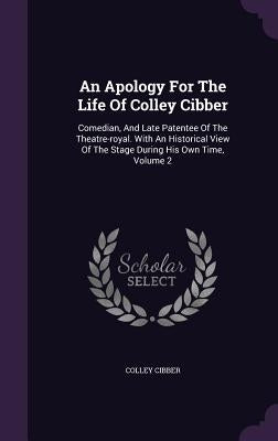 An Apology For The Life Of Colley Cibber: Comedian, And Late Patentee Of The Theatre-royal. With An Historical View Of The Stage During His Own Time, by Cibber, Colley