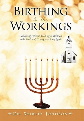 Birthing to the Workings: Rethinking Hebraic Teaching in Relation to the Godhead, Trinity, and Holy Spirit by Johnson, Shirley
