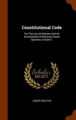 Constitutional Code: For The Use All Nations And All Governments Professing Liberal Opinions, Volume 1 by Bentham, Jeremy