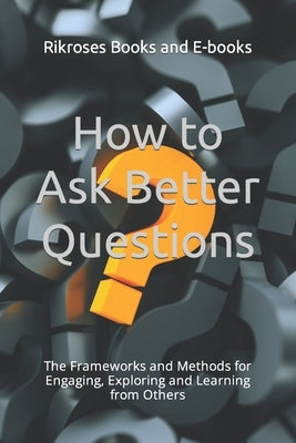How to Ask Better Questions: The Frameworks and Methods for Engaging, Exploring and Learning from Others by Books and E-Books, Rikroses