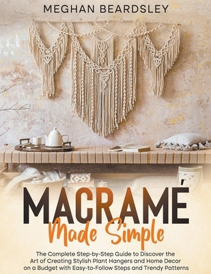 Macramé Made Simple: The Complete Step-by-Step Guide to Discover the Art of Creating Stylish Plant Hangers and Home Decor on a Budget with by Beardsley, Meghan