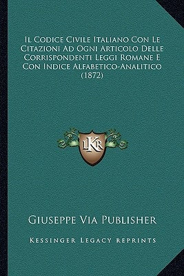 Il Codice Civile Italiano Con Le Citazioni Ad Ogni Articolo Delle Corrispondenti Leggi Romane E Con Indice Alfabetico-Analitico (1872) by Giuseppe Via Publisher