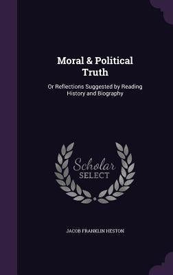 Moral & Political Truth: Or Reflections Suggested by Reading History and Biography by Heston, Jacob Franklin