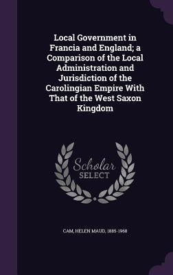 Local Government in Francia and England; a Comparison of the Local Administration and Jurisdiction of the Carolingian Empire With That of the West Sax by Cam, Helen Maud 1885-1968