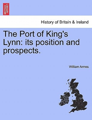 The Port of King's Lynn: Its Position and Prospects. by Armes, William