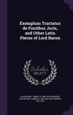 Exemplum Tractatus de Fontibus Juris, and Other Latin Pieces of Lord Bacon by Glassford, James