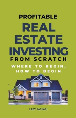 Profitable Real Estate Investing From Scratch: Where To Begin, How To Begin by Rachael, Lady