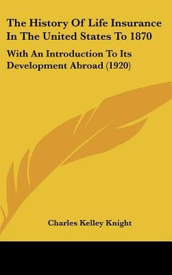 The History Of Life Insurance In The United States To 1870: With An Introduction To Its Development Abroad (1920) by Knight, Charles Kelley