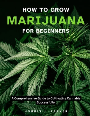How To Grow Marijuana For Beginners: A Comprehensive Guide To Cultivating Cannabis Successfully by Parker, Norris J.