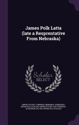 James Polk Latta (late a Resprentative From Nebraska) by United States Congress Memorial Addres