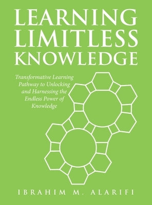 Learning Limitless Knowledge: Transformative Learning Pathway to Unlocking and Harnessing the Endless Power of Knowledge by Alarifi, Ibrahim M.