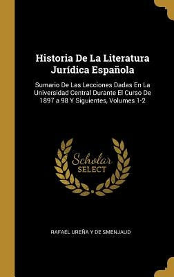 Historia De La Literatura Jurídica Española: Sumario De Las Lecciones Dadas En La Universidad Central Durante El Curso De 1897 a 98 Y Siguientes, Volu by de Smenjaud, Rafael Ure&#195;&#177;a Y.