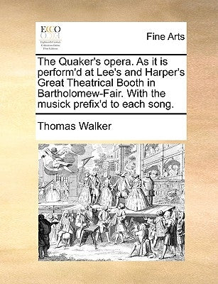 The Quaker's Opera. as It Is Perform'd at Lee's and Harper's Great Theatrical Booth in Bartholomew-Fair. with the Musick Prefix'd to Each Song. by Walker, Thomas