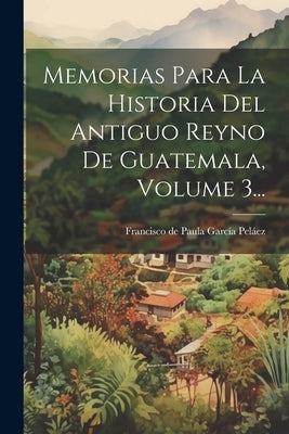 Memorias Para La Historia Del Antiguo Reyno De Guatemala, Volume 3... by Francisco de Paula GarcÃ­a PelÃ¡ez (Abp