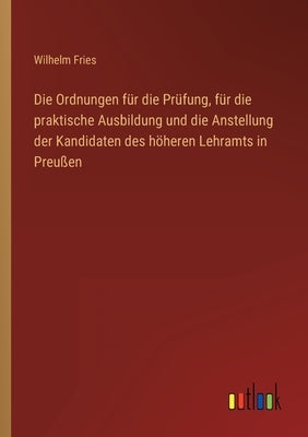 Die Ordnungen für die Prüfung, für die praktische Ausbildung und die Anstellung der Kandidaten des höheren Lehramts in Preußen by Fries, Wilhelm