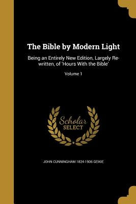 The Bible by Modern Light: Being an Entirely New Edition, Largely Re-written, of 'Hours With the Bible'; Volume 1 by Geikie, John Cunningham 1824-1906