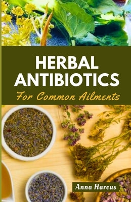 Herbal Antibiotics for Common Ailments: Mastering Home Remedies: Your Complete Handbook for Herbal Knowledge, Crafting Remedies, and Healing Ailments by Harcus, Anna
