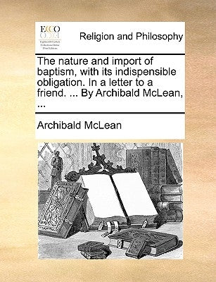 The Nature and Import of Baptism, with Its Indispensible Obligation. in a Letter to a Friend. ... by Archibald McLean, ... by McLean, Archibald