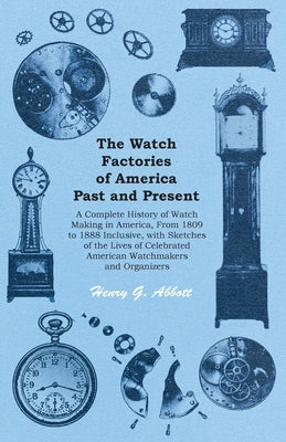 The Watch Factories of America Past and Present -;A Complete History of Watch Making in America, From 1809 to 1888 Inclusive, with Sketches of the Liv by Abbott, Henry G.