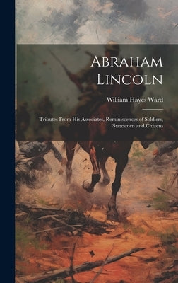 Abraham Lincoln: Tributes From His Associates, Reminiscences of Soldiers, Statesmen and Citizens by Ward, William Hayes