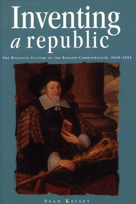 Inventing a Republic: The Political Culture of the English Commonwealth, 1649-1653 by Kelsey, Sean