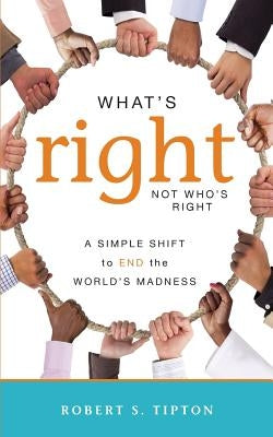 What's Right, Not Who's Right: A Simple Shift to End the World's Madness by Tipton, Robert S.