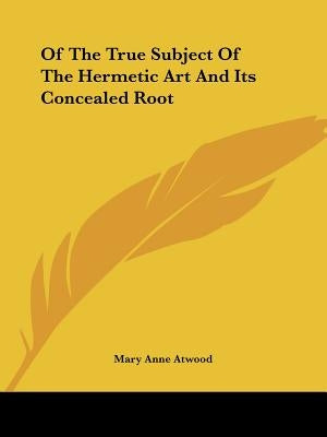Of The True Subject Of The Hermetic Art And Its Concealed Root by Atwood, Mary Anne