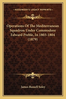 Operations Of The Mediterranean Squadron Under Commodore Edward Preble, In 1803-1804 (1879) by Soley, James Russell