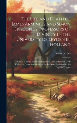 The Life and Death of James Arminius and Simon Episcopius, Professors of Divinity in the University of Leyden in Holland: Both of Them Famous Defender by Bertius, Petrus 1565-1629