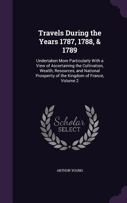Travels During the Years 1787, 1788, & 1789: Undertaken More Particularly With a View of Ascertaining the Cultivation, Wealth, Resources, and National by Young, Arthur