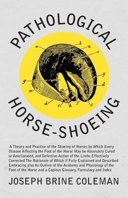 Pathological Horse-Shoeing: A Theory and Practice of the Shoeing of Horses by Which Every Disease Affecting the Foot of the Horse May be Absolutely Cu by Coleman, Joseph Brine