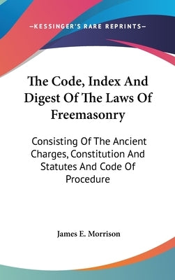 The Code, Index And Digest Of The Laws Of Freemasonry: Consisting Of The Ancient Charges, Constitution And Statutes And Code Of Procedure by Morrison, James E.