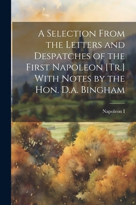 A Selection From the Letters and Despatches of the First Napoleon [Tr.] With Notes by the Hon. D.a. Bingham by I, Napoleon