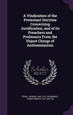 A Vindication of the Protestant Doctrine Concerning Justification, and of its Preachers and Professors From the Unjust Charge of Antinomianism by Traill, Robert