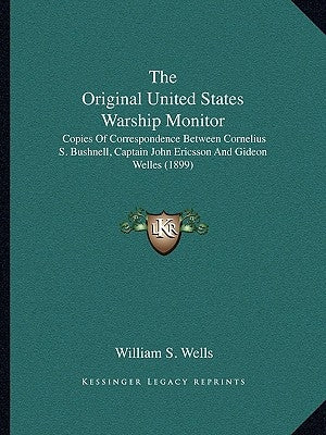The Original United States Warship Monitor: Copies Of Correspondence Between Cornelius S. Bushnell, Captain John Ericsson And Gideon Welles (1899) by Wells, William S.