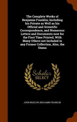 The Complete Works of Benjamin Franklin; Including his Private as Well as his Official and Scientific Correspondence, and Numerous Letters and Documen by Bigelow, John