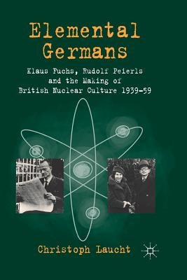 Elemental Germans: Klaus Fuchs, Rudolf Peierls and the Making of British Nuclear Culture 1939-59 by Laucht, Christoph