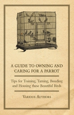 A Guide to Owning and Caring for a Parrot - Tips for Training, Taming, Breeding and Housing These Beautiful Birds by Various