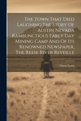 The Town That Died Laughing The Story Of Austin Nevada Rambunctious Early Day Mining Camp And Of Its Renowned Newspaper, The Reese River Reveille by Lewis, Oscar