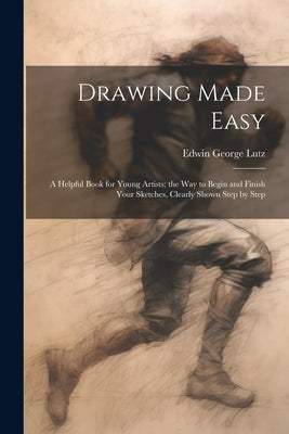 Drawing Made Easy: A Helpful Book for Young Artists; the Way to Begin and Finish Your Sketches, Clearly Shown Step by Step by Lutz, Edwin George B. 1868