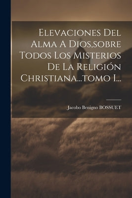 Elevaciones Del Alma A Dios, sobre Todos Los Misterios De La Religión Christiana...tomo I... by Bossuet, Jacobo Benigno