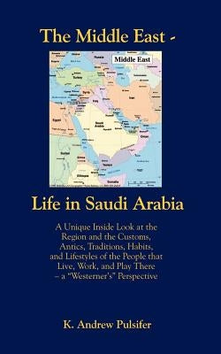 The Middle East - Life in Saudi Arabia: Customs, Antics, Traditions, Habits, and Lifestyles of the People That Live, Work, and Play There- A Westerne by Pulsifer, K. Andrew