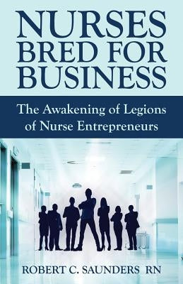 Nurses Bred for Business: The Awakening of Legions of Nurse Entrepreneurs by Saunders, Robert C.