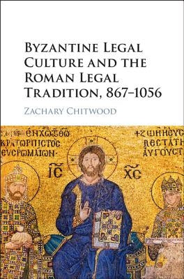 Byzantine Legal Culture and the Roman Legal Tradition, 867-1056 by Chitwood, Zachary