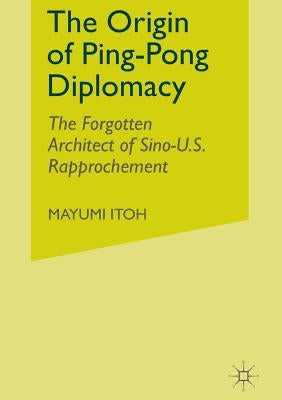 The Origin of Ping-Pong Diplomacy: The Forgotten Architect of Sino-U.S. Rapprochement by Itoh, M.