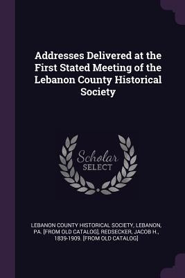 Addresses Delivered at the First Stated Meeting of the Lebanon County Historical Society by Lebanon County Historical Society, Leban