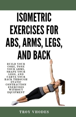 Isometric Exercises for Abs, Arms, Legs, and Back: Build Your Core, Tone Your Arms, Shape Your Legs, and Carve Your Back Through Static Contraction Ex by Vhodes, Troy