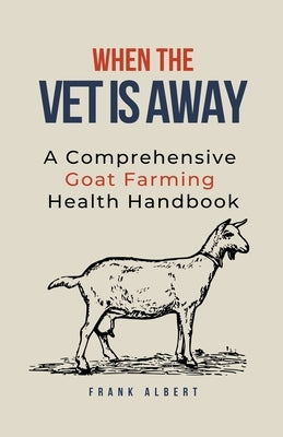 When The Vet Is Away: A Comprehensive Goat Farming Health Handbook by Albert, Frank